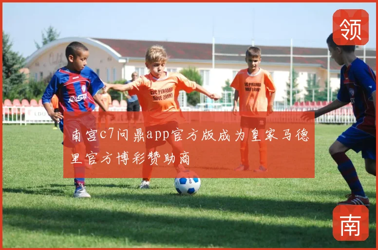 南宫c7问鼎app官方版成为皇家马德里官方博彩赞助商