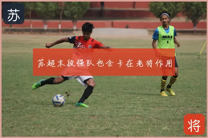 苏超末段强队也会卡在老将作用